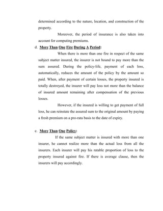determined according to the nature, location, and construction of the
  property.
               Moreover, the period of insurance is also taken into
  account for computing premiums.
d. More Than One Fire During A Period:
               When there is more than one fire in respect of the same
  subject matter insured, the insurer is not bound to pay more than the
  sum assured. During the policy-life, payment of each loss,
  automatically, reduces the amount of the policy by the amount so
  paid. When, after payment of certain losses, the property insured is
  totally destroyed, the insurer will pay loss not more than the balance
  of insured amount remaining after compensation of the previous
  losses.
               However, if the insured is willing to get payment of full
  loss, he can reinstate the assured sum to the original amount by paying
  a fresh premium on a pro-rata basis to the date of expiry.


e. More Than One Policy:
              If the same subject matter is insured with more than one
  insurer, he cannot realize more than the actual loss from all the
  insurers. Each insurer will pay his ratable proportion of loss to the
  property insured against fire. If there is average clause, then the
  insurers will pay accordingly.
 