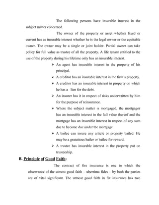 The following persons have insurable interest in the
   subject matter concerned.
                         The owner of the property or asset whether fixed or
   current has as insurable interest whether he is the legal owner or the equitable
   owner. The owner may be a single or joint holder. Partial owner can take
   policy for full value as trustee of all the property. A life tenant entitled to the
   use of the property during his lifetime only has an insurable interest.
                      An agent has insurable interest in the property of his
                         principal.
                      A creditor has an insurable interest in the firm‟s property.
                      A creditor has an insurable interest in property on which
                         he has a lien for the debt.
                      An insurer has it in respect of risks underwritten by him
                         for the purpose of reinsurance.
                      Where the subject matter is mortgaged, the mortgagor
                         has an insurable interest in the full value thereof and the
                         mortgage has an insurable interest in respect of any sum
                         due to become due under the mortgage.
                      A bailee can insure any article or property bailed. He
                         may be a gratuitous bailer or bailee for reward.
                      A trustee has insurable interest in the property put on
                         trusteeship.
B. Principle of Good Faith:
                       The contract of fire insurance is one in which the
     observance of the utmost good faith – uberrima fides – by both the parties
     are of vital significant. The utmost good faith in fix insurance has two
 