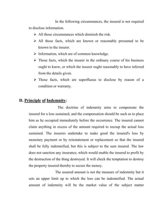 In the following circumstances, the insured is not required
     to disclose information.
         All those circumstances which diminish the risk.
         All those facts, which are known or reasonably presumed to be
           known to the insurer.
         Information, which are of common knowledge.
         Those facts, which the insurer in the ordinary course of his business
           ought to know, or which the insurer ought reasonably to have inferred
           from the details given.
         Those facts, which are superfluous to disclose by reason of a
           condition or warranty.


D. Principle of Indemnity:
                        The doctrine of indemnity aims to compensate the
     insured for a loss sustained, and the compensation should be such as to place
     him as he occupied immediately before the occurrence. The insured cannot
     claim anything in excess of the amount required to recoup the actual loss
     sustained. The insurers undertake to make good the insured's loss by
     monetary payment or by reinstatement or replacement so that the insured
     shall be fully indemnified, but this is subject to the sum insured. The law
     does not sanction any insurance, which would enable the insured to profit by
     the destruction of the thing destroyed. It will check the temptation to destroy
     the property insured thereby to secure the money.
                       The assured amount is not the measure of indemnity but it
     sets an upper limit up to which the loss can be indemnified. The actual
     amount of indemnity will be the market value of the subject matter
 