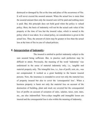 destroyed or damaged by fire at the time and place of the occurrence of fire.
     It will never exceed the assured amount. When the actual loss is more than
     the assured amount then only the insured sum will be paid and nothing more
     is paid. But, this principle does not hold good when the policy is valued
     policy. Here, the basis of indemnity will not be the actual cash value of the
     property at the time of loss but the insured value, which is named in the
     policy when it was taken. In a valued policy, no consideration is given to the
     actual loss. Thus, the amount of claim may be greater or less than the actual
     loss at the time of fire in case of valued policies.


E. Interpretation of Indemnity:
                         The insured is entitled to perfect indemnity subject to the
     sum assured being sufficient. But, in practice such perfection may be
     difficult to attain. Previously, the meaning of the word „indemnity‟ was
     understood in the sense of material indemnity only, i.e., tangible and
     material property only. The intangible loss, i.e., loss of profit, rent, etc., was
     not compensated. It worked as a great hardship to the honest insured
     persons. Now, the insurance is extended to cover not only the material loss
     of property insured but also to cover the „consequential loss‟. When a
     business property is burnt not only the material loss on account of the
     destruction of building, plant and stock are covered but the consequential
     loss of profits on account of cessation of sales, salaries, taxes, rent, rates,
     etc., are also indemnified. Now-a-days tangible and intangible losses are
     insured and the consequential loss is also within the meaning of indemnity.
 