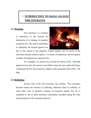 2. INTRODUCTION TO BAJAJ ALLIANZ
                 FIRE INSURANCE


2.1 Meaning
              Fire insurance is a contract
     to indemnity, to the insured for
     destruction of or damage to property
     caused by fire. The insurer undertakes
     to indemnify the insured against loss
     due to fire caused to the property insured against, not in excess of the
     maximum amount stated in policy. A contract of indemnity, and not against
     accident, but against loss caused by fire.
               For example, if a person has insured his house of Rs. 1.00 lakh
     against loss by fire, the insurer is not liable to pay the sum, unless the house
     is destroyed by fire, but actual loss subject to the maximum limit of Rs. 1.00
     lakh.


2.2 Definition
              Section 2(6) of the Fire Insurance Act, defines, “Fire insurance
     business means the business of affecting, otherwise than in evidently, to
     some other class of business, contacts of insurance against loss by or
     incidental to fire or other assurance customarily included among the risks
     insured against in fire insurance policies.”
 