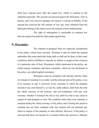 shall have realized more than the actual loss, which is contrary to the
    indemnity principle. The assured can proceed against the third party, if he so
    desires, and if he recovers damages the insurer is relived of liability. If the
    insured has received the full amount of loss any sums obtained from the
    third party belong to the insurer up to the amount of their disbursement.
                      The right of subrogation is exercisable at common law
    after the insurer has paid the claim made against him.


H. Warranties:
                      The contents of proposal form are expressly incorporated
    in the policy, which form warranty. Warranty is that by which the assured
    undertakes that some particular thing shall or shall not be done, or that some
    conditions shall be fulfilled or whereby he affirms or negatives the existence
    of a particular state of facts. Warranties, which mentioned in the policy, are
    called express warranties and those warranties, which are not mentioned in
    the policy, are called implied warranties.
                      Warranties must be complied with literally and the effect
    of a breach of warranty is to render void the relevant item of the policy, even
    if no increase in risk is involved. Every warranty to which the property
    insured or any item thereof is, or may be, made subject, shall from the time
    the whole currency of the policies, and non-compliance with any such
    warranty, whether it increases the risk or not, shall be a bar to any claim in
    respect of such property or item. The condition states that every warranty is
    attached during the whole currency of the policy and if during this period a
    warranty has not been complied with, the insured will not entertain any
    claim in respect of the property or item affected. However, if the policy is
    renewed and there was breach of a warranty before the renewal is affected,
 