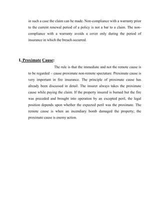 in such a case the claim can be made. Non-compliance with a warranty prior
     to the current renewal period of a policy is not a bar to a claim. The non-
     compliance with a warranty avoids a cover only during the period of
     insurance in which the breach occurred.




I. Proximate Cause:
                      The rule is that the immediate and not the remote cause is
     to be regarded – cause proximate non-remote spectature. Proximate cause is
     very important in fire insurance. The principle of proximate cause has
     already been discussed in detail. The insurer always takes the proximate
     cause while paying the claim. If the property insured is burned but the fire
     was preceded and brought into operation by an excepted peril, the legal
     position depends upon whether the expected peril was the proximate. The
     remote cause is when an incendiary bomb damaged the property; the
     proximate cause is enemy action.
 