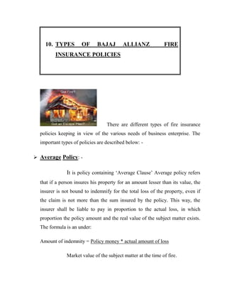 10. TYPES         OF      BAJAJ       ALLIANZ              FIRE
         INSURANCE POLICIES




                                   There are different types of fire insurance
  policies keeping in view of the various needs of business enterprise. The
  important types of policies are described below: -

 Average Policy: -

               It is policy containing „Average Clause‟ Average policy refers
  that if a person insures his property for an amount lesser than its value, the
  insurer is not bound to indemnify for the total loss of the property, even if
  the claim is not more than the sum insured by the policy. This way, the
  insurer shall be liable to pay in proportion to the actual loss, in which
  proportion the policy amount and the real value of the subject matter exists.
  The formula is an under:

  Amount of indemnity = Policy money * actual amount of loss

               Market value of the subject matter at the time of fire.
 