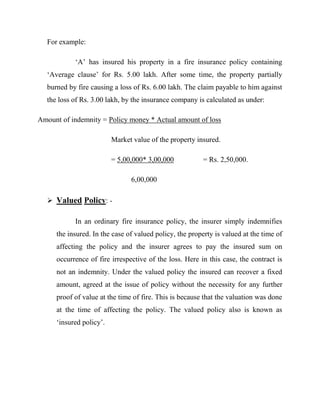 For example:

           „A‟ has insured his property in a fire insurance policy containing
  „Average clause‟ for Rs. 5.00 lakh. After some time, the property partially
  burned by fire causing a loss of Rs. 6.00 lakh. The claim payable to him against
  the loss of Rs. 3.00 lakh, by the insurance company is calculated as under:

Amount of indemnity = Policy money * Actual amount of loss

                         Market value of the property insured.

                         = 5,00,000* 3,00,000           = Rs. 2,50,000.

                               6,00,000

   Valued Policy: -

           In an ordinary fire insurance policy, the insurer simply indemnifies
     the insured. In the case of valued policy, the property is valued at the time of
     affecting the policy and the insurer agrees to pay the insured sum on
     occurrence of fire irrespective of the loss. Here in this case, the contract is
     not an indemnity. Under the valued policy the insured can recover a fixed
     amount, agreed at the issue of policy without the necessity for any further
     proof of value at the time of fire. This is because that the valuation was done
     at the time of affecting the policy. The valued policy also is known as
     „insured policy‟.
 