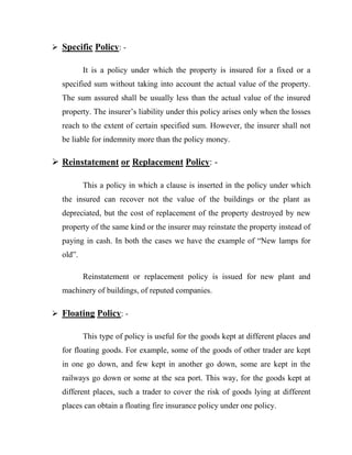  Specific Policy: -

          It is a policy under which the property is insured for a fixed or a
  specified sum without taking into account the actual value of the property.
  The sum assured shall be usually less than the actual value of the insured
  property. The insurer‟s liability under this policy arises only when the losses
  reach to the extent of certain specified sum. However, the insurer shall not
  be liable for indemnity more than the policy money.

 Reinstatement or Replacement Policy: -

          This a policy in which a clause is inserted in the policy under which
  the insured can recover not the value of the buildings or the plant as
  depreciated, but the cost of replacement of the property destroyed by new
  property of the same kind or the insurer may reinstate the property instead of
  paying in cash. In both the cases we have the example of “New lamps for
  old”.

          Reinstatement or replacement policy is issued for new plant and
  machinery of buildings, of reputed companies.

 Floating Policy: -

          This type of policy is useful for the goods kept at different places and
  for floating goods. For example, some of the goods of other trader are kept
  in one go down, and few kept in another go down, some are kept in the
  railways go down or some at the sea port. This way, for the goods kept at
  different places, such a trader to cover the risk of goods lying at different
  places can obtain a floating fire insurance policy under one policy.
 