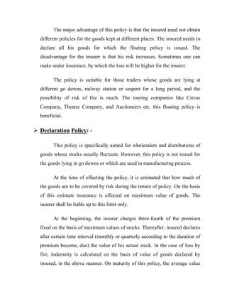 The major advantage of this policy is that the insured need not obtain
  different policies for the goods kept at different places. The insured needs to
  declare all his goods for which the floating policy is issued. The
  disadvantage for the insurer is that his risk increases. Sometimes one can
  make under insurance, by which the loss will be higher for the insurer.

        The policy is suitable for those traders whose goods are lying at
  different go downs, railway station or seaport for a long period, and the
  possibility of risk of fire is much. The touring companies like Circus
  Company, Theatre Company, and Auctioneers etc. this floating policy is
  beneficial.

 Declaration Policy: -

        This policy is specifically aimed for wholesalers and distributions of
  goods whose stocks usually fluctuate. However, this policy is not issued for
  the goods lying in go downs or which are used in manufacturing process.

        At the time of effecting the policy, it is estimated that how much of
  the goods are to be covered by risk during the tenure of policy. On the basis
  of this estimate insurance is affected on maximum value of goods. The
  insurer shall be liable up to this limit only.

        At the beginning, the insurer charges three-fourth of the premium
  fixed on the basis of maximum values of stocks. Thereafter, insured declares
  after certain time interval (monthly or quarterly according to the duration of
  premium become, due) the value of his actual stock. In the case of loss by
  fire, indemnity is calculated on the basis of value of goods declared by
  insured, in the above manner. On maturity of this policy, the average value
 