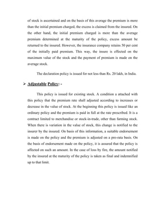 of stock is ascertained and on the basis of this average the premium is more
  than the initial premium charged, the excess is claimed from the insured. On
  the other hand, the initial premium charged is more than the average
  premium determined at the maturity of the policy, excess amount be
  returned to the insured. However, the insurance company retains 50 per cent
  of the initially paid premium. This way, the insure is effected on the
  maximum value of the stock and the payment of premium is made on the
  average stock.

         The declaration policy is issued for not less than Rs. 20 lakh, in India.

 Adjustable Policy: -

         This policy is issued for existing stock. A condition a attached with
  this policy that the premium rate shall adjusted according to increases or
  decrease in the value of stock. At the beginning this policy is issued like an
  ordinary policy and the premium is paid in full at the rate prescribed. It is a
  contract limited to merchandise or stock-in-trade, other than farming stock.
  When there is variation in the value of stock, this change is notified to the
  insurer by the insured. On basis of this information, a suitable endorsement
  is made on the policy and the premium is adjusted on a pro-rata basis. On
  the basis of endorsement made on the policy, it is assured that the policy is
  affected on such an amount. In the case of loss by fire, the amount notified
  by the insured at the maturity of the policy is taken as final and indemnified
  up to that limit.
 