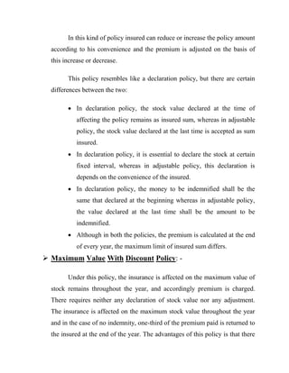 In this kind of policy insured can reduce or increase the policy amount
  according to his convenience and the premium is adjusted on the basis of
  this increase or decrease.

        This policy resembles like a declaration policy, but there are certain
  differences between the two:

         In declaration policy, the stock value declared at the time of
            affecting the policy remains as insured sum, whereas in adjustable
            policy, the stock value declared at the last time is accepted as sum
            insured.
         In declaration policy, it is essential to declare the stock at certain
            fixed interval, whereas in adjustable policy, this declaration is
            depends on the convenience of the insured.
         In declaration policy, the money to be indemnified shall be the
            same that declared at the beginning whereas in adjustable policy,
            the value declared at the last time shall be the amount to be
            indemnified.
         Although in both the policies, the premium is calculated at the end
            of every year, the maximum limit of insured sum differs.
 Maximum Value With Discount Policy: -

        Under this policy, the insurance is affected on the maximum value of
  stock remains throughout the year, and accordingly premium is charged.
  There requires neither any declaration of stock value nor any adjustment.
  The insurance is affected on the maximum stock value throughout the year
  and in the case of no indemnity, one-third of the premium paid is returned to
  the insured at the end of the year. The advantages of this policy is that there
 