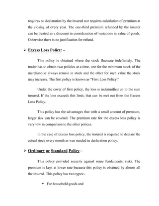 requires no declaration by the insured nor requires calculation of premium at
  the closing of every year. The one-third premium refunded by the insurer
  can be treated as a discount in consideration of variations in value of goods.
  Otherwise there is no justification for refund.

 Excess Loss Policy: -

        This policy is obtained where the stock fluctuate indefinitely. The
  trader has to obtain two policies at a time, one for the minimum stock of the
  merchandise always remain in stock and the other for such value the stock
  may increase. The first policy is known as “First Loss Policy.”

        Under the cover of first policy, the loss is indemnified up to the sum
  insured. If the loss exceeds this limit, that can be met out from the Excess
  Loss Policy.

        This policy has the advantages that with a small amount of premium,
  larger risk can be covered. The premium rate for the excess loss policy is
  very low in comparison to the other polices.

        In the case of excess loss policy, the insured is required to declare the
  actual stock every month as was needed in declaration policy.

 Ordinary or Standard Policy: -

        This policy provided security against some fundamental risks. The
  premium is kept at lower rate because this policy is obtained by almost all
  the insured. This policy has two types:-

             For household goods and
 