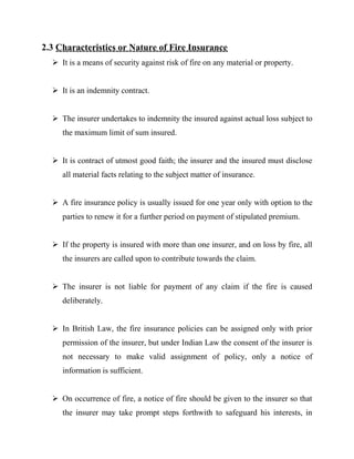 2.3 Characteristics or Nature of Fire Insurance
   It is a means of security against risk of fire on any material or property.


   It is an indemnity contract.


   The insurer undertakes to indemnity the insured against actual loss subject to
     the maximum limit of sum insured.


   It is contract of utmost good faith; the insurer and the insured must disclose
     all material facts relating to the subject matter of insurance.


   A fire insurance policy is usually issued for one year only with option to the
     parties to renew it for a further period on payment of stipulated premium.


   If the property is insured with more than one insurer, and on loss by fire, all
     the insurers are called upon to contribute towards the claim.


   The insurer is not liable for payment of any claim if the fire is caused
     deliberately.


   In British Law, the fire insurance policies can be assigned only with prior
     permission of the insurer, but under Indian Law the consent of the insurer is
     not necessary to make valid assignment of policy, only a notice of
     information is sufficient.


   On occurrence of fire, a notice of fire should be given to the insurer so that
     the insurer may take prompt steps forthwith to safeguard his interests, in
 