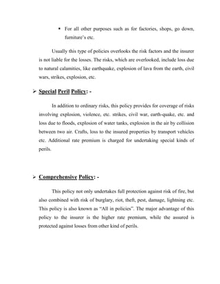  For all other purposes such as for factories, shops, go down,
                  furniture‟s etc.

            Usually this type of policies overlooks the risk factors and the insurer
  is not liable for the losses. The risks, which are overlooked, include loss due
  to natural calamities, like earthquake, explosion of lava from the earth, civil
  wars, strikes, explosion, etc.

 Special Peril Policy: -

            In addition to ordinary risks, this policy provides for coverage of risks
  involving explosion, violence, etc. strikes, civil war, earth-quake, etc. and
  loss due to floods, explosion of water tanks, explosion in the air by collision
  between two air. Crafts, loss to the insured properties by transport vehicles
  etc. Additional rate premium is charged for undertaking special kinds of
  perils.




 Comprehensive Policy: -

            This policy not only undertakes full protection against risk of fire, but
  also combined with risk of burglary, riot, theft, pest, damage, lightning etc.
  This policy is also known as “All in policies”. The major advantage of this
  policy to the insurer is the higher rate premium, while the assured is
  protected against losses from other kind of perils.
 