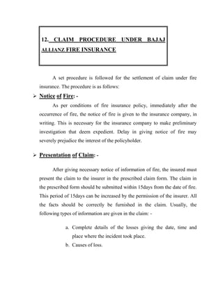 12. CLAIM PROCEDURE UNDER BAJAJ
   ALLIANZ FIRE INSURANCE




        A set procedure is followed for the settlement of claim under fire
  insurance. The procedure is as follows:
 Notice of Fire: -
        As per conditions of fire insurance policy, immediately after the
  occurrence of fire, the notice of fire is given to the insurance company, in
  writing. This is necessary for the insurance company to make preliminary
  investigation that deem expedient. Delay in giving notice of fire may
  severely prejudice the interest of the policyholder.

 Presentation of Claim: -

        After giving necessary notice of information of fire, the insured must
  present the claim to the insurer in the prescribed claim form. The claim in
  the prescribed form should be submitted within 15days from the date of fire.
  This period of 15days can be increased by the permission of the insurer. All
  the facts should be correctly be furnished in the claim. Usually, the
  following types of information are given in the claim: -

               a. Complete details of the losses giving the date, time and
                  place where the incident took place.
               b. Causes of loss.
 