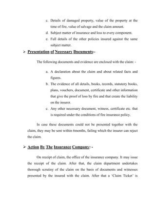 c. Details of damaged property, value of the property at the
                  time of fire, value of salvage and the claim amount.
               d. Subject matter of insurance and loss to every component.
               e. Full details of the other policies insured against the same
                  subject matter.
 Presentation of Necessary Documents:-

        The following documents and evidence are enclosed with the claim: -

               a. A declaration about the claim and about related facts and
                  figures.
               b. The evidence of all details, books, records, statutory books,
                  plans, vouchers, document, certificate and other information
                  that give the proof of loss by fire and that create the liability
                  on the insurer.
               c. Any other necessary document, witness, certificate etc. that
                  is required under the conditions of fire insurance policy.

        In case these documents could not be presented together with the
  claim, they may be sent within 6months, failing which the insurer can reject
  the claim.

 Action By The Insurance Company: -

        On receipt of claim, the office of the insurance company. It may issue
  the receipt of the claim. After that, the claim department undertakes
  thorough scrutiny of the claim on the basis of documents and witnesses
  presented by the insured with the claim. After that a „Claim Ticket‟ is
 