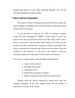 prepared and entered it in the „Claim intimation Register‟. This way the
  claim file is prepared with claim number.

 Survey and Loss Assessment: -

        On receipt of notice of information and claim from the insured, the
  insurer arranges to undertake survey of the lost properly with help of expert
  surveyors and loss assessors.

        As per provision of insurance Act, 1938, no insurance company
  accepts the claim exceeding Rs. 20,000/- or more unless it receive the
  reports of the surveyors about the actual loss of the subject matter. Such a
  survey is necessary to find out under what conditions and causes the fire
  occurred, and what would be limit of company‟s liability in this behalf. This
  survey is calculated by visiting the spot where the fire took place. Under the
  conditions of fire insurance, it is the duty of the insured to extend all
  necessary assistance and cooperation to the surveyors and assessors.

  The surveyor‟s reports usually contain the following information: -

               a. Causes of loss occurred.
               b. Proximate cause of fire.
               c. Assessment of loss.
               d. Indirect loss or expenses to insured.
               e. Details of expenses made towards assessment of loss.

        Mention about the policies obtained by insured from other fire
  insurance companies on the same subject matter and the amount of
  contribution on the part of the insurer.
 