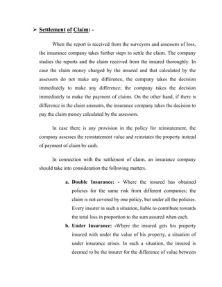  Settlement of Claim: -

        When the report is received from the surveyors and assessors of loss,
  the insurance company takes further steps to settle the claim. The company
  studies the reports and the claim received from the insured thoroughly. In
  case the claim money charged by the insured and that calculated by the
  assessors do not make any difference, the company takes the decision
  immediately to make any difference; the company takes the decision
  immediately to make the payment of claims. On the other hand, if there is
  difference in the claim amounts, the insurance company takes the decision to
  pay the claim money calculated by the assessors.

        In case there is any provision in the policy for reinstatement, the
  company assesses the reinstatement value and reinstates the property instead
  of payment of claim by cash.

        In connection with the settlement of claim, an insurance company
  should take into consideration the following matters.

              a. Double Insurance: - Where the insured has obtained
                  policies for the same risk from different companies; the
                  claim is not covered by one policy, but under all the policies.
                  Every insurer in such a situation, liable to contribute towards
                  the total loss in proportion to the sum assured when each.
              b. Under Insurance: -Where the insured gets his property
                  insured with under the value of his property, a situation of
                  under insurance arises. In such a situation, the insured is
                  deemed to be the insurer for the difference of value between
 