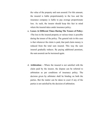 the value of the property and sum assured. For this amount,
   the insured is liable proportionately to the loss and the
   insurance company is liable to pay average proportionate
   loss. As such, the insurer should keep this fact in mind
   where the insured takes under insurance policy.
c. Losses At Different Times During The Tenure of Policy:
   -The loss to the insured property at various times is possible
   during the tenure of the policy. The general rule in this case
   is that whenever the claim is paid, that paid claim money is
   reduced from the total sum insured. This way the sum
   insured gradually reduces. By paying additional premium,
   the sum assured can be increased again.




d. Arbitration: - Where the insured is not satisfied with the
   claim paid by the insurer, the dispute can be referred to
   arbitration as per conditions of insurance policy. The
   decision given by arbitrator shall be binding on both the
   parties. But the matter can be taken to court if any of the
   parties is not satisfied by the decision of arbitration.
 