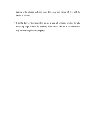 dealing with salvage and also judge the cause and nature of fire, and the
   extent of the loss.


 It is the duty of the insured to act as a man of ordinary produce to take
   necessary steps to save the property from loss of fire, as in the absence of
   any insurance against the property.
 