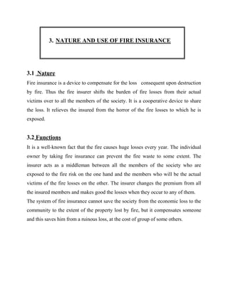 3. NATURE AND USE OF FIRE INSURANCE




3.1 Nature
Fire insurance is a device to compensate for the loss consequent upon destruction
by fire. Thus the fire insurer shifts the burden of fire losses from their actual
victims over to all the members of the society. It is a cooperative device to share
the loss. It relieves the insured from the horror of the fire losses to which he is
exposed.


3.2 Functions
It is a well-known fact that the fire causes huge losses every year. The individual
owner by taking fire insurance can prevent the fire waste to some extent. The
insurer acts as a middleman between all the members of the society who are
exposed to the fire risk on the one hand and the members who will be the actual
victims of the fire losses on the other. The insurer changes the premium from all
the insured members and makes good the losses when they occur to any of them.
The system of fire insurance cannot save the society from the economic loss to the
community to the extent of the property lost by fire, but it compensates someone
and this saves him from a ruinous loss, at the cost of group of some others.
 