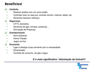 Benefícios!
     Conforto
    •    Realizar tarefas com um único botão
    •    Controlar tudo na casa por controle remoto, internet, tablet, etc.
    •    Sensores reduzem esforços
     Segurança
    •    CFTV, biometria
    •    Sensores de gás, fumaça, presença…
    •    Simulação de Presença
     Entretenimento
    •     Som ambiente
    •     Home Theater
    •     Jogos on-line
     Economia
    •    Ligar e desligar luzes somente com a necessidade
    •    Dimerização
    •    Controle de consumo, de gás e água


                                E o mais significativo: Valorização do Imóvel!!!
 