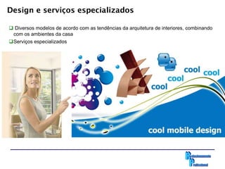 Design e serviços especializados

 Diversos modelos de acordo com as tendências da arquitetura de interiores, combinando
 com os ambientes da casa
Serviços especializados
 