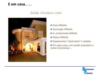 E em casa……

          Ainda vivemos com:


                       Porta MANUAL
                       Iluminação MANUAL
                       Ar condicionado MANUAL
                       Música MANUAL
                       Equipamentos “stand-alone” e isolados
                       Em casos raros, com portão automático e
                     sensor de presença …
 