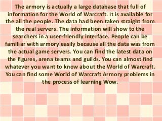 The armory is actually a large database that full of
 information for the World of Warcraft. It is available for
the all the people. The data had been taken straight from
    the real servers. The information will show to the
   searchers in a user-friendly interface. People can be
familiar with armory easily because all the data was from
 the actual game servers. You can find the latest data on
 the figures, arena teams and guilds. You can almost find
whatever you want to know about the World of Warcraft.
You can find some World of Warcraft Armory problems in
               the process of learning Wow.
 