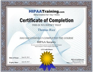 THIS IS TO CERTIFY THAT
HAS SUCCESSFULLY COMPLETED THE COURSE
Date of Issue: _____________________
Expiry Date: ______________________
HIPAATraining.com
Tel: (512) 402-5963
Web: www.hipaatraining.com
HIPAATraining.com
Making Compliance Fast + Easy + Painless
Certificate of Completion
1.5 Credit Hours
Thomas Rice
June 05, 2017
HIPAA Security
June 05, 2015
This course covered: HIPAA Security Rule Overview, Administrative Safeguards,
Physical Safeguards, Technical Safeguards, Implementation
 