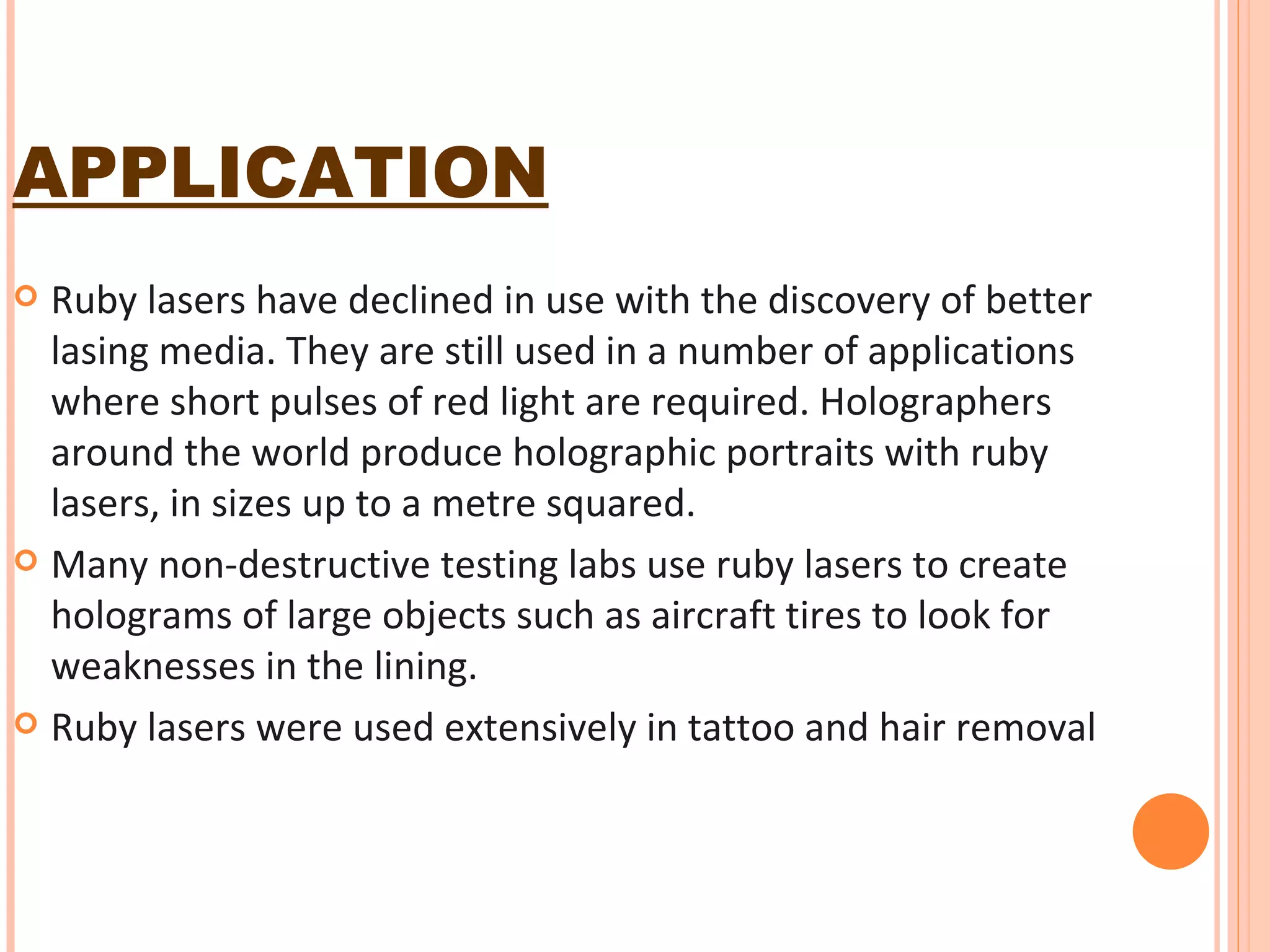 APPLICATION Ruby lasers have declined in use with the discovery of better lasing media. They are still used in a number of applications where short pulses of red light are required. Holographers around the world produce holographic portraits with ruby lasers, in sizes up to a metre squared. Many non-destructive testing labs use ruby lasers to create holograms of large objects such as aircraft tires to look for weaknesses in the lining. Ruby lasers were used extensively in tattoo and hair removal 