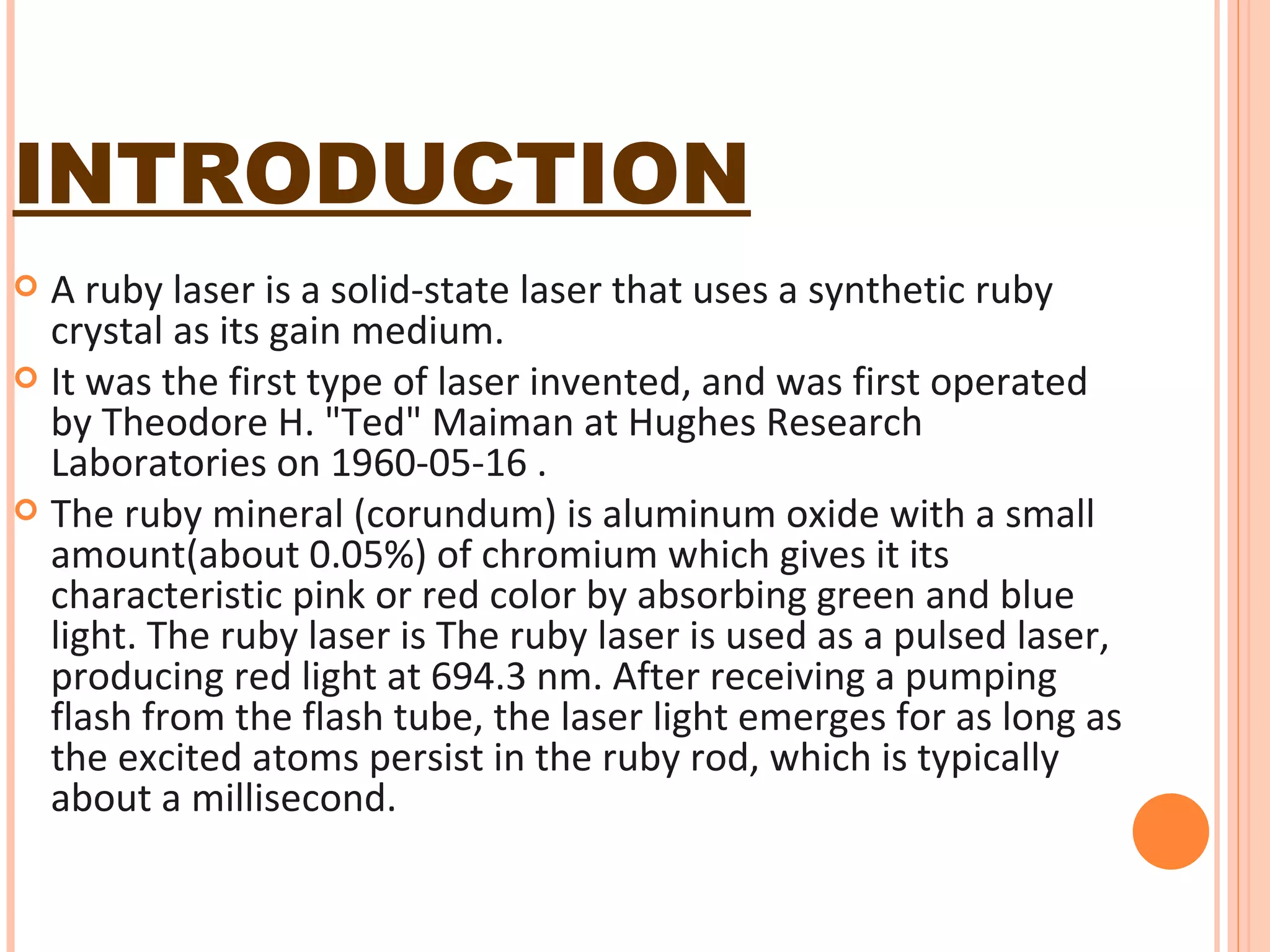 INTRODUCTION A ruby laser is a solid-state laser that uses a synthetic ruby crystal as its gain medium.  It was the first type of laser invented, and was first operated by Theodore H. "Ted" Maiman at Hughes Research Laboratories on 1960-05-16 . The ruby mineral (corundum) is aluminum oxide with a small amount(about 0.05%) of chromium which gives it its characteristic pink or red color by absorbing green and blue light. The ruby laser is The ruby laser is used as a pulsed laser, producing red light at 694.3 nm. After receiving a pumping flash from the flash tube, the laser light emerges for as long as the excited atoms persist in the ruby rod, which is typically about a millisecond.  