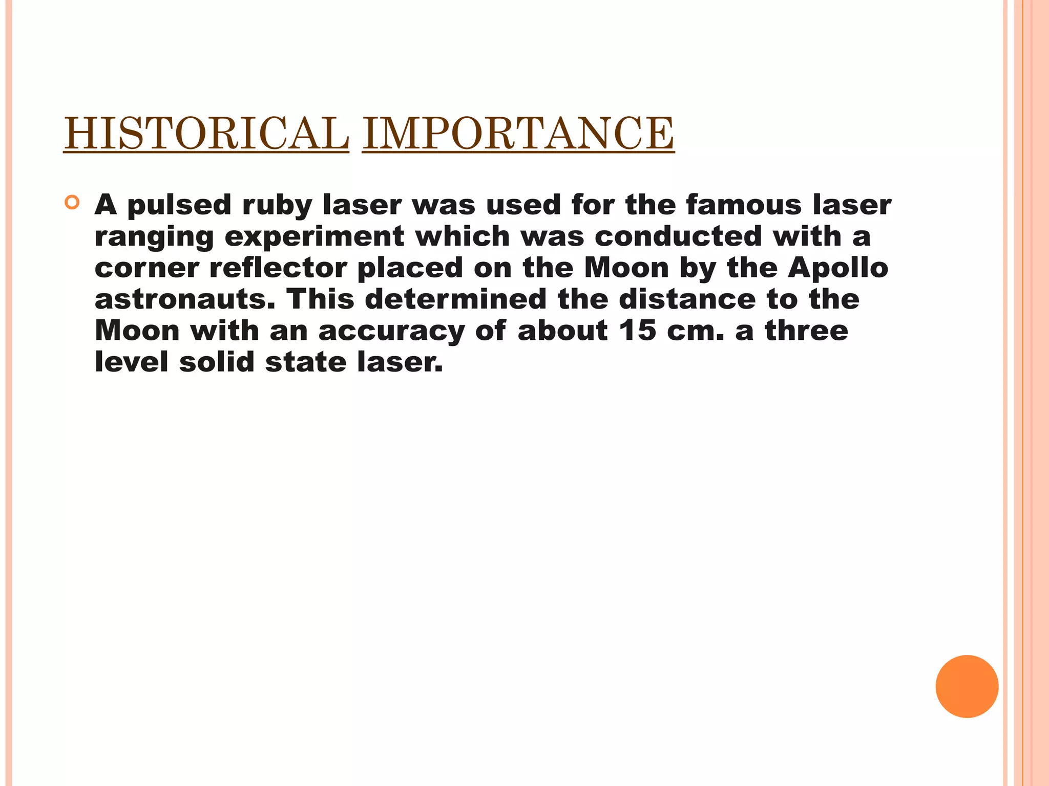 HISTORICAL   IMPORTANCE A pulsed ruby laser was used for the famous laser ranging experiment which was conducted with a corner reflector placed on the Moon by the Apollo astronauts. This determined the distance to the Moon with an accuracy of about 15 cm. a three level solid state laser. 