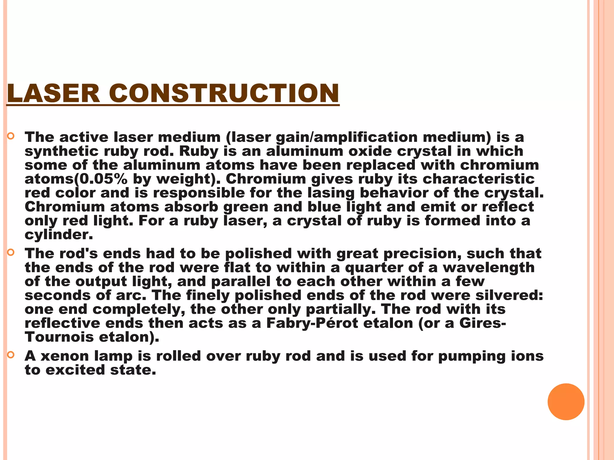 LASER CONSTRUCTION The active laser medium (laser gain/amplification medium) is a synthetic ruby rod. Ruby is an aluminum oxide crystal in which some of the aluminum atoms have been replaced with chromium atoms(0.05% by weight). Chromium gives ruby its characteristic red color and is responsible for the lasing behavior of the crystal. Chromium atoms absorb green and blue light and emit or reflect only red light. For a ruby laser, a crystal of ruby is formed into a cylinder.  The rod's ends had to be polished with great precision, such that the ends of the rod were flat to within a quarter of a wavelength of the output light, and parallel to each other within a few seconds of arc. The finely polished ends of the rod were silvered: one end completely, the other only partially. The rod with its reflective ends then acts as a Fabry-Pérot etalon (or a Gires-Tournois etalon). A xenon lamp is rolled over ruby rod and is used for pumping ions to excited state.  