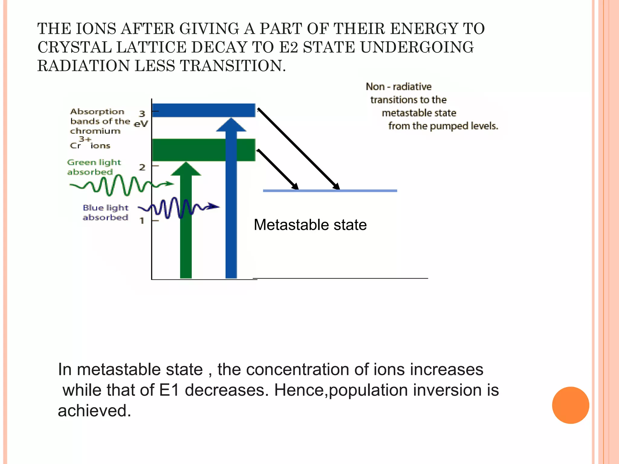 THE IONS AFTER GIVING A PART OF THEIR ENERGY TO CRYSTAL LATTICE DECAY TO E2 STATE UNDERGOING RADIATION LESS TRANSITION. Metastable state In metastable state , the concentration of ions increases  while that of E1 decreases. Hence,population inversion is achieved.  