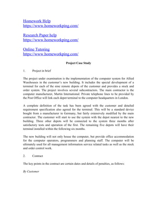 Homework Help
https://www.homeworkping.com/
Research Paper help
https://www.homeworkping.com/
Online Tutoring
https://www.homeworkping.com/
Project Case Study
1. Project in brief
The project under examination is the implementation of the computer system for Allied
Warehouses in the customer’s new building. It includes the special development of a
terminal for each of the nine remote depots of the customer and provides a stock and
order system. The project involves several subcontractors. The main contractor is the
computer manufacturer, Martin International. Private telephone lines to be provided by
the Post Office will link each depot terminal to the computer headquarters in London.
A complete definition of the task has been agreed with the customer and detailed
requirement specification also agreed for the terminal. This will be a standard device
bought from a manufacturer in Germany, but fairly extensively modified by the main
contractor. The customer will start to use the system with the depot nearest to the new
building. Three other depots will be connected to the system three months after
satisfactory tests and operation of the first. The remaining five depots will have their
terminal installed within the following six months.
The new building will not only house the computer, but provide office accommodation
for the computer operators, programmers and planning staff. The computer will be
ultimately used for all management information service related tasks as well as the stock
and order control work.
2. Contract
The key points in the contract are certain dates and details of penalties, as follows:
By Customer
 