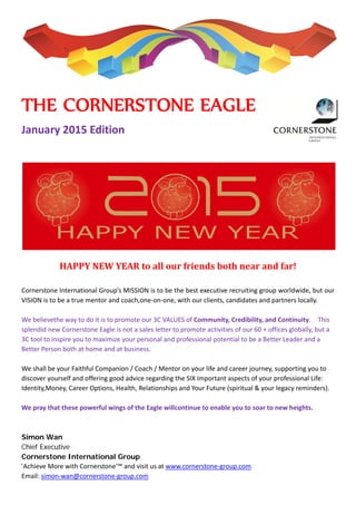  
 
 
 
 
 
 
THE CORNERSTONE EAGLE 
January 2015 Edition 
 
HAPPY	NEW	YEAR	to	all	our	friends	both	near	and	far!	
 
Cornerstone International Group’s MISSION is to be the best executive recruiting group worldwide, but our 
VISION is to be a true mentor and coach,one‐on‐one, with our clients, candidates and partners locally. 
 
We believethe way to do it is to promote our 3C VALUES of Community, Credibility, and Continuity.    This 
splendid new Cornerstone Eagle is not a sales letter to promote activities of our 60 + offices globally, but a 
3C tool to inspire you to maximize your personal and professional potential to be a Better Leader and a 
Better Person both at home and at business. 
 
We shall be your Faithful Companion / Coach / Mentor on your life and career journey, supporting you to 
discover yourself and offering good advice regarding the SIX important aspects of your professional Life: 
Identity,Money, Career Options, Health, Relationships and Your Future (spiritual & your legacy reminders). 
 
We pray that these powerful wings of the Eagle willcontinue to enable you to soar to new heights. 
 
Simon Wan
Chief Executive
Cornerstone International Group
'Achieve More with Cornerstone'™ and visit us at www.cornerstone‐group.com 
Email: simon‐wan@cornerstone‐group.com
 
