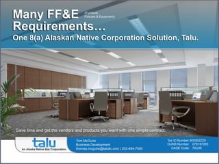 Many FF&E
Requirements…
One 8(a) Alaskan Native Corporation Solution, Talu.
Save time and get the vendors and products you want with one simple contract.
Tax ID Number:800952229
DUNS Number: 079187265
CAGE Code: 70U35
Tom McGuire
Business Development
thomas.mcguire@talullc.com | 202-494-7500
(Furniture,
Fixtures & Equipment)
 