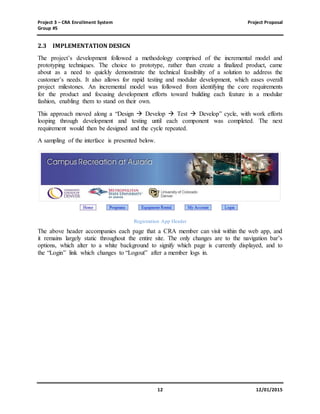 Project 3 – CRA Enrollment System Project Proposal
Group #5
12 12/01/2015
2.3 IMPLEMENTATION DESIGN
The project’s development followed a methodology comprised of the incremental model and
prototyping techniques. The choice to prototype, rather than create a finalized product, came
about as a need to quickly demonstrate the technical feasibility of a solution to address the
customer’s needs. It also allows for rapid testing and modular development, which eases overall
project milestones. An incremental model was followed from identifying the core requirements
for the product and focusing development efforts toward building each feature in a modular
fashion, enabling them to stand on their own.
This approach moved along a “Design  Develop  Test  Develop” cycle, with work efforts
looping through development and testing until each component was completed. The next
requirement would then be designed and the cycle repeated.
A sampling of the interface is presented below.
Registration App Header
The above header accompanies each page that a CRA member can visit within the web app, and
it remains largely static throughout the entire site. The only changes are to the navigation bar’s
options, which alter to a white background to signify which page is currently displayed, and to
the “Login” link which changes to “Logout” after a member logs in.
 