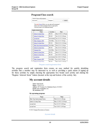 Project 3 – CRA Enrollment System Project Proposal
Group #5
13 12/01/2015
Program search/registration form
The program search and registration form creates an easy method for quickly identifying
activities that a member may be interested in, as well as providing a quick means of signing up
for those activities by simply checking the appropriate box beside each activity and clicking the
“Register Selected Items” button (located at the top and bottom of the activity list).
Account details
 