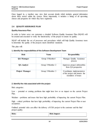Project 3 – CRA Enrollment System Project Proposal
Group #5
14 12/01/2015
Once logged in, a member may view their account details which includes general information
about them stored within the system. More importantly, it includes a listing of all upcoming
classes and programs for which they have registered.
2.4 QUALITY ASSURANCE PLAN
Quality Assurance Plan:
In order to better serve our customers a detailed Software Quality Assurance Plan (SQAP) will
be created and executed to verify the functionality of the project to ensure its quality.
SQAP will include the set of processes and procedures which will help Quality Assurance team
to determine the quality of the projects meets identified standards.
This plan will:
1. Identify the responsibilities of the Software Development Team
Role Name Responsibility
QA Manager Group 5/Member1 Manages Quality Assurance
process
QA Analyst Group 5/Member 2 Approves project deliverables
from QA perspective
Project Manager Group 5/Member 3 Coordinates implementation
of the project and insures the
resolution of issues
2. Identify the risks associated with the project
Risk categories:
Low – potential or existing problems that might have low or no impact on the current Project
Plan.
Medium – problems and issues that have high probability of impacting the current Project Plan.
High – critical problems that have high probability of impacting the current Project Plan or user
acceptance.
Outlined potential risks can affect the delivery of CRA project to the customer and the final
project quality.
Risk: Risk Impact:
 