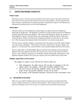 Project 3 – CRA Enrollment System Project Proposal
Group #5
17 12/01/2015
3 EXPECTEDPROJECT RESULTS
Project scope:
The project scope is to focus on how to improve the current system. The improvements are:
Ease of use for new and existing members to browser the programs, classes and activities,
Ease of use for staff members to maintain member’s information, improve the POS process,
Automate the manual process for the rental equipment.
Deliverables:
The deliverables for the detailed processing design are depicted in several diagrams
reflecting the design flow. The diagrams consisted of; Context DFD, System Level Diagram,
and functional Decomposition Diagram. The Context DFD diagram display the system at a
single high-level process and then shows the relationship that the system has with other
external entities. Whereas the System level diagrams displays the data flow at the system
level. The decomposition diagram reflects the data flow at each processing point.
The I/O and user Interface displays what information the members and CRA staff will input
and what output will display. The interface describes what the user interface design will
appear as. A storyboard was created to allow ease of understanding the flow of the system.
The last deliverable is the OOA/OOD depicted with the Class diagram and the Sequence
diagram. The class diagram describes the structure of a system by showing the system’s
classes, their attributes, operations (or methods), and the relationship among objects. The
Sequence diagram displays how processes operate with one another and in what order.
Changes expected for current system:
The changes we expect to occur with the new system in place are:
 Time management: the online process will save time in comparison to the old
manual system. The employee will be able to perform additional tasks.
 The ease of access will generate additional interest in the campus recreation
center. In turn will generate additional revenue for the center.
 The accuracy of the automated transaction will prevent some of the human errors.
3.1 MEASURES OF SUCCESS
There are any number of things that can get between you and the successful end of the
project: budget, bureaucracy, and poor team dynamics. We measured the success of this
project by breaking it down into six parts to evaluate each key element of the project.
 