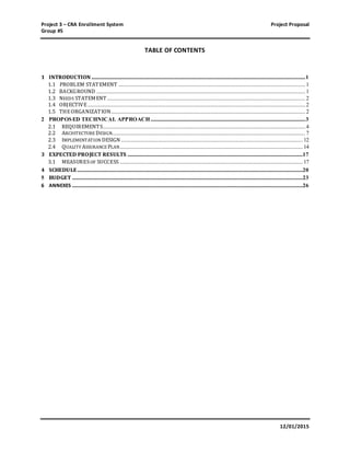 Project 3 – CRA Enrollment System Project Proposal
Group #5
12/01/2015
TABLE OF CONTENTS
1 INTRODUCTION ......................................................................................................................................................................1
1.1 PROBLEM STATEMENT .................................................................................................................................................1
1.2 BACKGROUND ..................................................................................................................................................................1
1.3 NEEDS STATEMENT..........................................................................................................................................................2
1.4 OBJECTIVE.........................................................................................................................................................................2
1.5 THEORGANIZATION.......................................................................................................................................................2
2 PROPOSED TECHNICAL APPROACH ........................................................................................................................3
2.1 REQUIREMENTS.............................................................................................................................................................4
2.2 ARCHITECTURE DESIGN......................................................................................................................................................7
2.3 IMPLEMENTATION DESIGN .............................................................................................................................................12
2.4 QUALITY ASSURANCE PLAN..............................................................................................................................................14
3 EXPECTED PROJECT RESULTS ........................................................................................................................................17
3.1 MEASURESOF SUCCESS ..............................................................................................................................................17
4 SCHEDULE...............................................................................................................................................................................20
5 BUDGET ...................................................................................................................................................................................23
6 ANNEXES ...................................................................................................................................................................................26
 