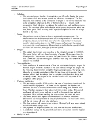 Project 3 – CRA Enrollment System Project Proposal
Group #5
18 12/01/2015
 Schedule:
o The proposed project timeline for completion was 15 weeks. During the system
development there were several phases and milestones to complete. The first
milestone was complete at the completion of project 1. The second milestone was
as the completion of project 2. This is the final milestone – project 3 and
presentation. Each milestone is evidence the project is on track and has not gone
astray. We completed phase and milestone of the project as projected within the
time frame given. Time is money and if a project completes on time it is a large
benefit to the client.
 Scope:
o The project scope is to focus on how to improve the current system. The
improvements are; Ease of use for new and existing members to browser the
programs, classes and activities, Ease of use for staff members to maintain
member’s information, improve the POS process, and automate the manual
process for the rental equipment. The project is scheduled to be completed with
15 weeks and provide a prototype of the new system.
 Budget:
o The original development cost was close to the estimated amount $150,000.00.
The annual budget will vary based on option of service CRA request from the
Cloud provider. We estimate an annual $42,000.00 and CRA estimate budget
was $45000.00. Over all our budgeted estimates were very close and the CRA
director was satisfied.
 Team satisfaction:
o Team satisfaction is a measurement of how our team worked together to gain the
finished project. We lost a member of our team midway through the project but
the remaining three members complete the project as projected. Our group work
diligently to complete each phase within the time frame of the project. Each
member utilized their knowledge base to complete each phase in a timely and
accurately manor. We adapted to the loss of a member and succeeded in the
completion of the project.
 Customer satisfaction:
o The new system provides CRA members the ease of browsing/register/rental for
classes/activities/equipment. The online access anywhere and anytime will
eliminate the need to travel to the recreation center during staff member work
hours. Members can pay for their classes/activities/rentals online. The ease of
enrollment will entice more students to enroll in classes/activities and rent
equipment. More students enrolling the more revenue the center will earn.
o The online process will improve the maintenance of members and rental
information and reduce the time it takes to create reports. The two weeks it took
with the old system will now only take hours.
o The three systems will reduce to two systems. CRA staff will have secure shared
access to the three colleges data.
o The payment can be process online and save both the staff and member time.
o A satisfaction survey will be generated each time a new/current member registers
or rents equipment.
 Quality of work:
 