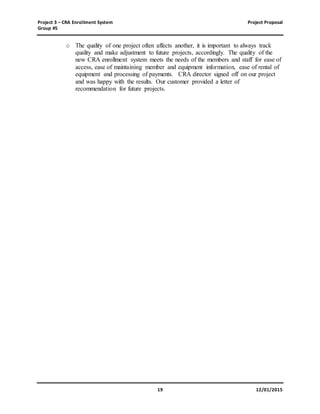Project 3 – CRA Enrollment System Project Proposal
Group #5
19 12/01/2015
o The quality of one project often affects another, it is important to always track
quality and make adjustment to future projects, accordingly. The quality of the
new CRA enrollment system meets the needs of the members and staff for ease of
access, ease of maintaining member and equipment information, ease of rental of
equipment and processing of payments. CRA director signed off on our project
and was happy with the results. Our customer provided a letter of
recommendation for future projects.
 