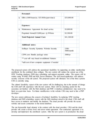 Project 3 – CRA Enrollment System Project Proposal
Group #5
24 12/01/2015
Personnel:
1 DBA (1000 hours/ea. $35.00/hr.(part-time)) $35,000.00
Expenses:
1 Maintenance Agreement for cloud service $3,000.00
Preprinted forms($15,000/year @.99/form $3,300.00
Total Projected Annual Cost: $41,300.00
Additional notes:
Softlayer Security Symantec Website Security 1500-
5000/month
CDW.com Bundle package varies 3000/yr
** cost will vary based on additional features
*add cost of new computer equipment if needed
The proposed system will address the operational feasibility by supporting an online membership
enrollment for the combined three colleges. The new system will replace the current use of the
EPIC Tracking database, EMS class scheduling and support payments online. The system will be
written using WAMP, PHP and SQL Server Database. The web based application will address
security concerns of the old system. The proposed system will eliminate two of the three systems
CRA is currently using.
The cultural feasibility aspect of the new system will be challenging due to the amount of change
the CRA staff will experience with the new system. There will be a learning period for the
associates not familiar with the SQL database and PHP. A database administrator may need to be
hired on a part-time basis. For future modification to the website CRA may need to hire a PHP
developer.
The new system addresses the concern of technical feasibility by replacing EPIC tracking
database and EMS scheduling system with the SQL database stored in the cloud. CRA staff will
have access to maintain and modify the database. The cloud provide will provide the secure
website and secure connection to the stored database.
The one foreseeable legal element is the contract with the cloud provider; CRA and the cloud
provide will create a service level and server rental agreement. Our contractual agreement is to
develop and implement the enrollment system. After the new system is in production the cloud
 