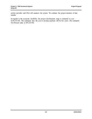 Project 3 – CRA Enrollment System Project Proposal
Group #5
25 12/01/2015
service provider and CRA will maintain the system. We estimate the project duration of nine
months.
In regards to the economic feasibility the project development stage is estimated to cost
$149,525.00. The estimated time the cost to develop payback will be five years. The estimated
Net Present value is $95,255.00.
 