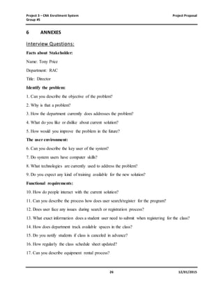 Project 3 – CRA Enrollment System Project Proposal
Group #5
26 12/01/2015
6 ANNEXES
Interview Questions:
Facts about Stakeholder:
Name: Tony Price
Department: RAC
Title: Director
Identify the problem:
1. Can you describe the objective of the problem?
2. Why is that a problem?
3. How the department currently does addresses the problem?
4. What do you like or dislike about current solution?
5. How would you improve the problem in the future?
The user environment:
6. Can you describe the key user of the system?
7. Do system users have computer skills?
8. What technologies are currently used to address the problem?
9. Do you expect any kind of training available for the new solution?
Functional requirements:
10. How do people interact with the current solution?
11. Can you describe the process how does user search/register for the program?
12. Does user face any issues during search or registration process?
13. What exact information does a student user need to submit when registering for the class?
14. How does department track available spaces in the class?
15. Do you notify students if class is canceled in advance?
16. How regularly the class schedule sheet updated?
17. Can you describe equipment rental process?
 