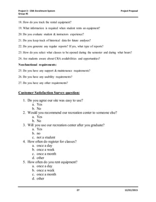 Project 3 – CRA Enrollment System Project Proposal
Group #5
27 12/01/2015
18. How do you track the rental equipment?
19. What information is required when student rents an equipment?
20. Do you evaluate student & instructors experience?
21. Do you keep track of historical data for future analyses?
22. Do you generate any regular reports? If yes, what type of reports?
23. How do you select what classes to be opened during the semester and during what hours?
24. Are students aware about CRA availabilities and opportunities?
Non-functional requirements:
25. Do you have any support & maintenance requirements?
26. Do you have any usability requirements?
27. Do you have any other requirements?
Customer Satisfaction Survey question:
1. Do you agree our site was easy to use?
a. Yes
b. No
2. Would you recommend our recreation center to someone else?
a. Yes
b. No
3. Will you use our recreation center after you graduate?
a. Yes
b. no
c. not a student
4. How often do register for classes?
a. once a day
b. once a week
c. once a month
d. other
5. How often do you rent equipment?
a. once a day
b. once a week
c. once a month
d. other
 