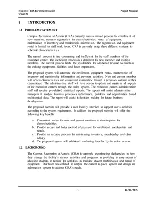 Project 3 – CRA Enrollment System Project Proposal
Group #5
1 12/01/2015
1 INTRODUCTION
1.1 PROBLEM STATEMENT
Campus Recreation at Auraria (CRA) currently uses a manual process for enrollment of
new members, member registration for classes/activities, rental of equipment,
maintenance of inventory and membership information. The registration and equipment
rental is limited to staff work hours. CRA is currently using three different systems to
schedule classes/activities.
The manual process is time consuming and inefficient for the staff members of the
recreation center. The inefficient process is a deterrent for new member and existing
members. The current process limits the possibilities for additional revenue to maintain
the existing equipment, facilities and future expansions.
The proposed system will automate the enrollment, equipment rental, maintenance of
inventory and membership information and payment activities. New and current member
will access class/activities and equipment availability through a proposed website at their
convenience. The administrative staff will have access to update and maintain all aspects
of the recreation centers through the online system. The recreation centers administrative
staff will receive pre-defined statistical reports. The reports will assist administrative
management analyze business processes performance, problems and opportunities based
on historical data. The report will assist in decision making for future business
development.
The proposed website will provide a user friendly interface to support user’s activities
according to the system requirement. In addition the proposed website will offer the
following key benefits:
a. Convenient access for new and present members to view/register for
classes/activities.
b. Provide secure and faster method of payment for enrollment, membership and
rentals.
c. Provide an accurate process for maintaining inventory, membership and class
activity.
d. The proposed system will additional marketing benefits by the online access.
1.2 BACKGROUND
The Campus Recreation at Auraria (CRA) is currently experiencing deficiencies in how
they manage the facility’s various activities and programs, in providing an easy means of
allowing students to register for activities, in tracking student participation and rental of
equipment. Our team was enlisted to analyze the current in-place system and design an
information system to address CRA’s needs.
 