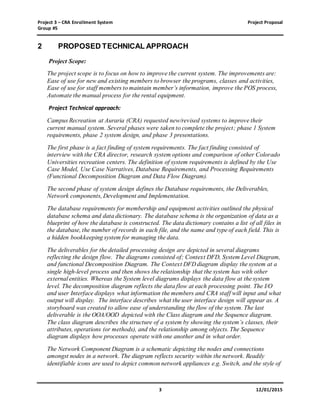 Project 3 – CRA Enrollment System Project Proposal
Group #5
3 12/01/2015
2 PROPOSED TECHNICAL APPROACH
Project Scope:
The project scope is to focus on how to improve the current system. The improvements are:
Ease of use for new and existing members to browser the programs, classes and activities,
Ease of use for staff members to maintain member’s information, improve the POS process,
Automate the manual process for the rental equipment.
Project Technical approach:
Campus Recreation at Auraria (CRA) requested new/revised systems to improve their
current manual system. Several phases were taken to complete the project; phase 1 System
requirements, phase 2 system design, and phase 3 presentations.
The first phase is a fact finding of system requirements. The fact finding consisted of
interview with the CRA director, research system options and comparison of other Colorado
Universities recreation centers. The definition of system requirements is defined by the Use
Case Model, Use Case Narratives, Database Requirements, and Processing Requirements
(Functional Decomposition Diagram and Data Flow Diagram).
The second phase of system design defines the Database requirements, the Deliverables,
Network components, Development and Implementation.
The database requirements for membership and equipment activities outlined the physical
database schema and data dictionary. The database schema is the organization of data as a
blueprint of how the database is constructed. The data dictionary contains a list of all files in
the database, the number of records in each file, and the name and type of each field. This is
a hidden bookkeeping system for managing the data.
The deliverables for the detailed processing design are depicted in several diagrams
reflecting the design flow. The diagrams consisted of; Context DFD, System Level Diagram,
and functional Decomposition Diagram. The Context DFD diagram display the system at a
single high-level process and then shows the relationship that the system has with other
external entities. Whereas the System level diagrams displays the data flow at the system
level. The decomposition diagram reflects the data flow at each processing point. The I/O
and user Interface displays what information the members and CRA staff will input and what
output will display. The interface describes what the user interface design will appear as. A
storyboard was created to allow ease of understanding the flow of the system. The last
deliverable is the OOA/OOD depicted with the Class diagram and the Sequence diagram.
The class diagram describes the structure of a system by showing the system’s classes, their
attributes, operations (or methods), and the relationship among objects. The Sequence
diagram displays how processes operate with one another and in what order.
The Network Component Diagram is a schematic depicting the nodes and connections
amongst nodes in a network. The diagram reflects security within the network. Readily
identifiable icons are used to depict common network appliances e.g. Switch, and the style of
 