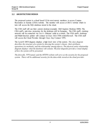 Project 3 – CRA Enrollment System Project Proposal
Group #5
7 12/01/2015
2.2 ARCHITECTURE DESIGN
The proposed system is a cloud based UI for new/current members to access Campus
Recreation at Aurania (CRA) website. The member will access a CRA’s website which in
turn will access the SQL database stored in the cloud.
The CRA staff will use their current desktop (example: Dell Inspiron Desktop 3000). The
CRA staff’s anti-virus protection for the desktops will be Symantec. The CRA staff’s desktop
network will be connected via Cat. 6 - Ethernet cable to a switch. The CRA staff’s desktops
and Multi-function printer will connect to Cisco ASA 5506 switch/firewall. The CRA staff
will access the Cloud Provider through Cisco Any Connect VPN.
The Level-0 DFD diagram displays a high level view of the system. The class diagram
describes the structure of a system by showing the system’s classes, their attributes,
operations (or methods), and the relationship among objects. The physical entity relationship
diagram displays what the database will contain. The four diagrams provide a visual display
of how the system will be presented.
The firewalls, VPN tunnel, and the HTTPS website will serve as the security for the proposed
system. There will be additional security for the data while stored at the cloud provider.
 